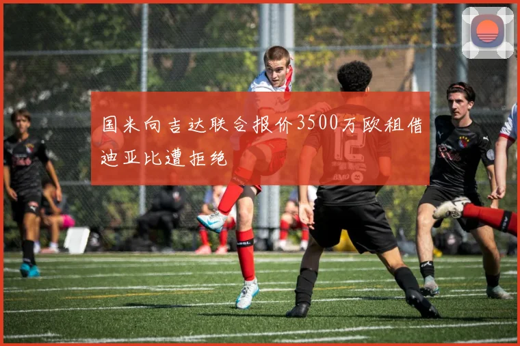 国米向吉达联合报价3500万欧租借迪亚比遭拒绝