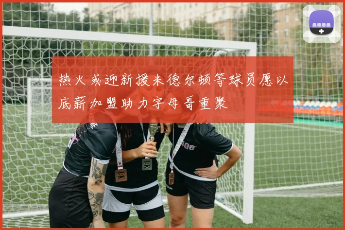 热火或迎新援米德尔顿等球员愿以底薪加盟助力字母哥重聚