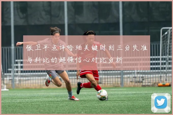 张卫平点评哈珀关键时刻三分失准与科比的超强信心对比分析