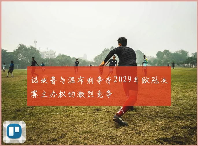 诺坎普与温布利争夺2029年欧冠决赛主办权的激烈竞争