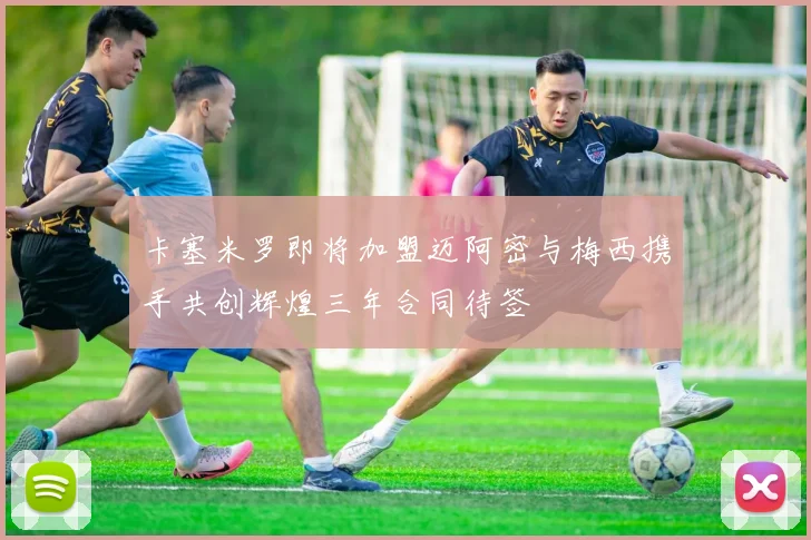 卡塞米罗即将加盟迈阿密与梅西携手共创辉煌三年合同待签
