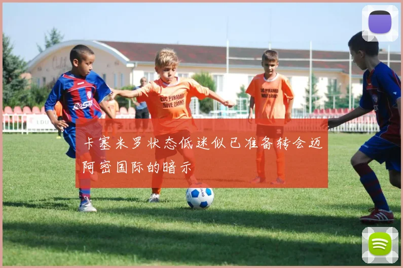 卡塞米罗状态低迷似已准备转会迈阿密国际的暗示