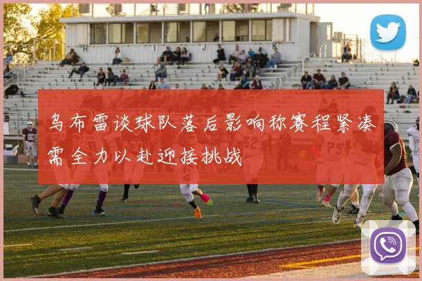乌布雷谈球队落后影响称赛程紧凑需全力以赴迎接挑战
