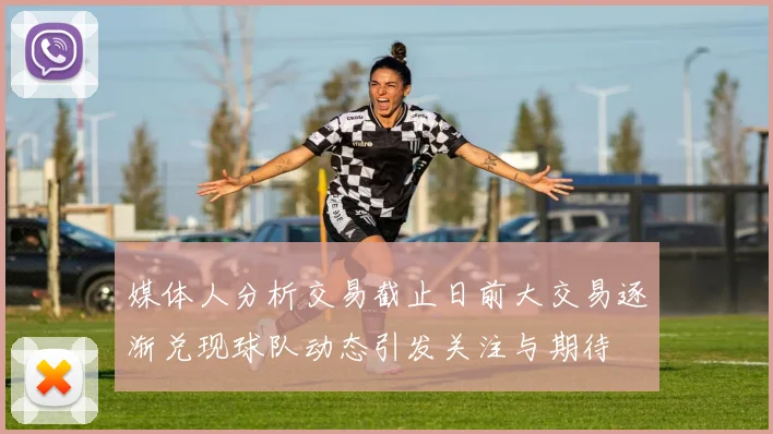 媒体人分析交易截止日前大交易逐渐兑现球队动态引发关注与期待