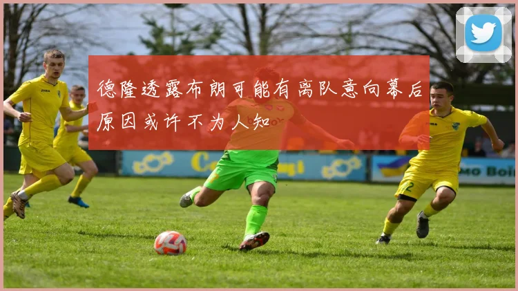 德隆透露布朗可能有离队意向幕后原因或许不为人知