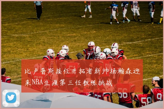 比卢普斯接任开拓者新帅杨瀚森迎来NBA生涯第三任教练挑战