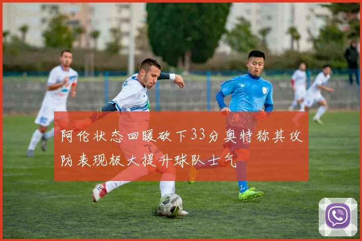 阿伦状态回暖砍下33分奥特称其攻防表现极大提升球队士气