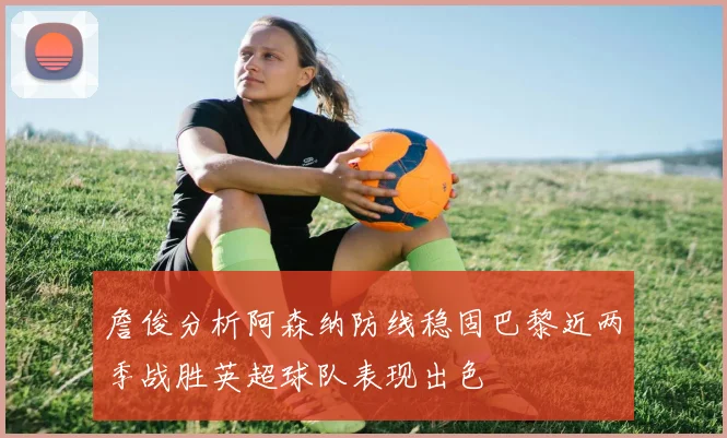 詹俊分析阿森纳防线稳固巴黎近两季战胜英超球队表现出色
