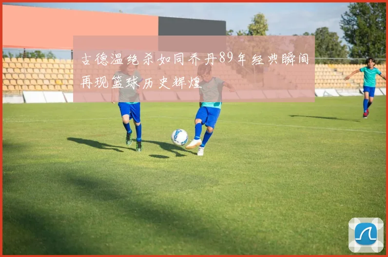 古德温绝杀如同乔丹89年经典瞬间再现篮球历史辉煌