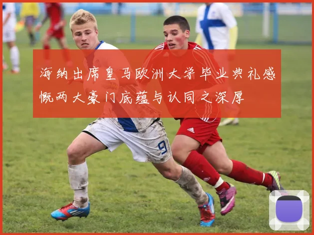 海纳出席皇马欧洲大学毕业典礼感慨两大豪门底蕴与认同之深厚