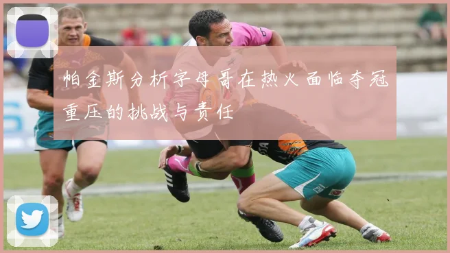 帕金斯分析字母哥在热火面临夺冠重压的挑战与责任
