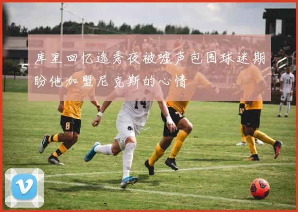 库里回忆选秀夜被嘘声包围球迷期盼他加盟尼克斯的心情