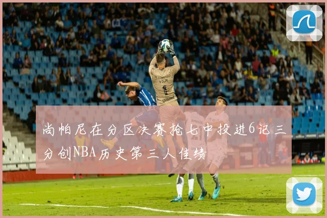 尚帕尼在分区决赛抢七中投进6记三分创NBA历史第三人佳绩