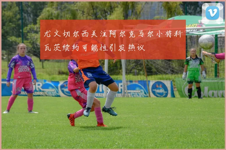 尤文切尔西关注阿尔克马尔小将科瓦茨续约可能性引发热议