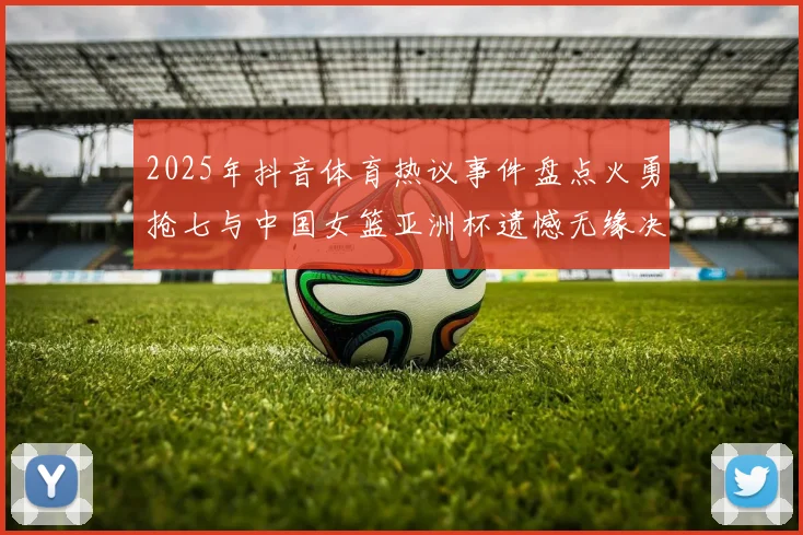 2025年抖音体育热议事件盘点火勇抢七与中国女篮亚洲杯遗憾无缘决赛