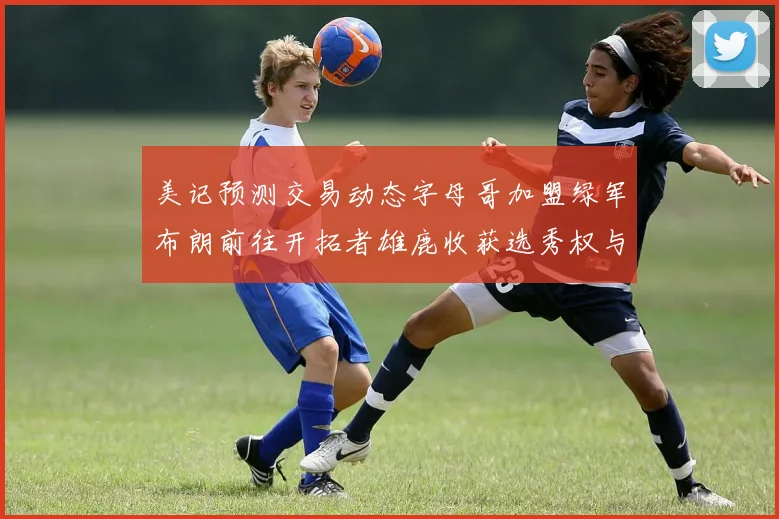 美记预测交易动态字母哥加盟绿军布朗前往开拓者雄鹿收获选秀权与年轻球员