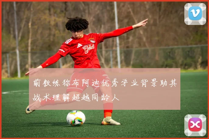 前教练称布阿迪优秀学业背景助其战术理解超越同龄人