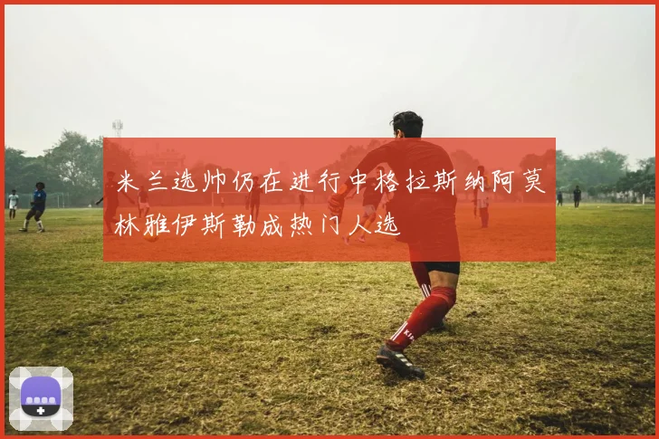 米兰选帅仍在进行中格拉斯纳阿莫林雅伊斯勒成热门人选