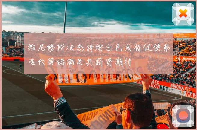 维尼修斯状态持续出色或将促使弗洛伦蒂诺满足其薪资期待