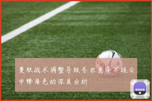 曼联战术调整导致齐尔克泽不适合中锋角色的深度分析