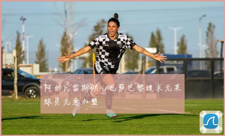 阿尔瓦雷斯倾心巴萨巴黎追求无果球员无意加盟