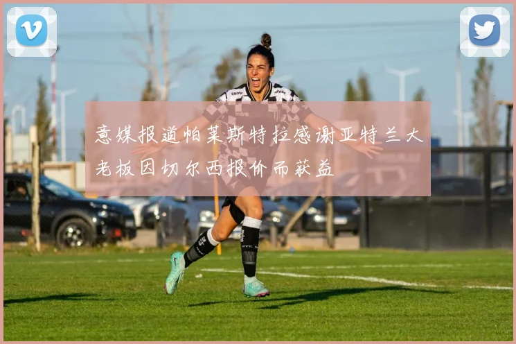 意媒报道帕莱斯特拉感谢亚特兰大老板因切尔西报价而获益