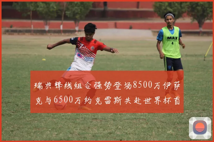瑞典锋线组合强势登场8500万伊萨克与6500万约克雷斯共赴世界杯首秀