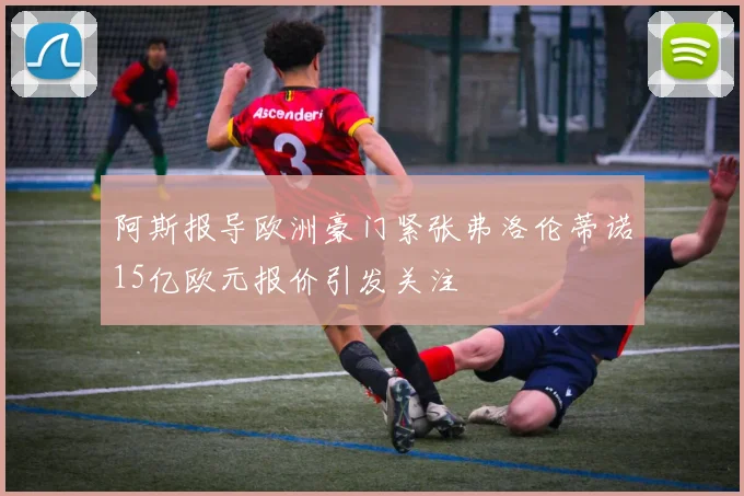 阿斯报导欧洲豪门紧张弗洛伦蒂诺15亿欧元报价引发关注