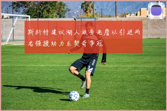 斯科特建议湖人放弃老詹以引进两名强援助力东契奇争冠